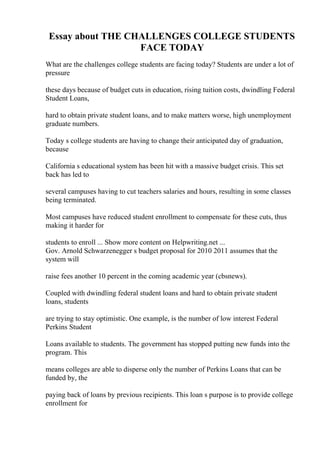 Essay about THE CHALLENGES COLLEGE STUDENTS
FACE TODAY
What are the challenges college students are facing today? Students are under a lot of
pressure
these days because of budget cuts in education, rising tuition costs, dwindling Federal
Student Loans,
hard to obtain private student loans, and to make matters worse, high unemployment
graduate numbers.
Today s college students are having to change their anticipated day of graduation,
because
California s educational system has been hit with a massive budget crisis. This set
back has led to
several campuses having to cut teachers salaries and hours, resulting in some classes
being terminated.
Most campuses have reduced student enrollment to compensate for these cuts, thus
making it harder for
students to enroll ... Show more content on Helpwriting.net ...
Gov. Arnold Schwarzenegger s budget proposal for 2010 2011 assumes that the
system will
raise fees another 10 percent in the coming academic year (cbsnews).
Coupled with dwindling federal student loans and hard to obtain private student
loans, students
are trying to stay optimistic. One example, is the number of low interest Federal
Perkins Student
Loans available to students. The government has stopped putting new funds into the
program. This
means colleges are able to disperse only the number of Perkins Loans that can be
funded by, the
paying back of loans by previous recipients. This loan s purpose is to provide college
enrollment for
 