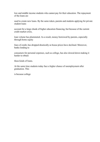 low and middle income students who cannot pay for their education. The repayment
of the loans are
used to create new loans. By the same token, parents and students applying for private
student loans
account for a large chunk of higher education financing, but because of the current
credit market crisis,
loan volume has plummeted. As a result, money borrowed by parents, especially
through home equity
lines of credit, has dropped drastically as house prices have declined. Moreover,
banks lending to
consumers for personal expenses, such as college, has also slowed down making it
harder to obtain
these kinds of loans.
At the same time students today face a higher chance of unemployment after
graduation. This
is because college
 