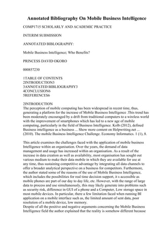 Annotated Bibliography On Mobile Business Intelligence
COMP1715 SCHOLARLY AND ACADEMIC PRACTICE
INTERIM SUBMISSION
ANNOTATED BIBLOGRAPHY:
Mobile Business Intelligence; Who Benefits?
PRINCESS DAVID OKORO
000857230
1TABLE OF CONTENTS
2INTRODUCTION3
3ANNOTATED BIBLIOGRAPHY3
4CONCLUSION6
5REFERENCES6
2INTRODUCTION
The perception of mobile computing has been widespread in recent time, thus,
generating a platform for the increase of Mobile Business Intelligence .This trend has
been moderately encouraged by a drift from traditional computers to a wireless world
with the improvement of smartphones which has led to a new age of mobile
computing, particularly in the field of Business Intelligence. Kolb (2012), defined
Business intelligence as a business ... Show more content on Helpwriting.net ...
(2010). The mobile Business Intelligence Challenge. Economy Informatics. 1 (1), 8.
This article examines the challenges faced with the application of mobile business
Intelligence within an organisation. Over the years, the demand of data
management and usage has increased within an organisation. As a result of the
increase in data creation as well as availability, most organisation has sought out
various medium to make their data mobile in which they are available for use at
any time, thus sustaining competitive advantage by integrating all data channels to
offer a broader analytical perspective on a business for competitors. Furthermore,
the author stated some of the reasons of the use of Mobile Business Intelligence,
which includes the possibilities for real time decision support, it s accessible as
mobile phones are part of our day to day life, etc. However, with the range of large
data to process and use simultaneously, this may likely generate into problems such
as security risk, difference in GUI of a phone and a Computer, Low storage space in
most mobile devices. In particular, there a few limitation faced when running BI
application on a mobile interface such as, the limited amount of sent data, poor
resolution of a mobile device, low memory.
Despite of all the positive and negative arguments concerning the Mobile Business
Intelligence field the author explained that the reality is somehow different because
 