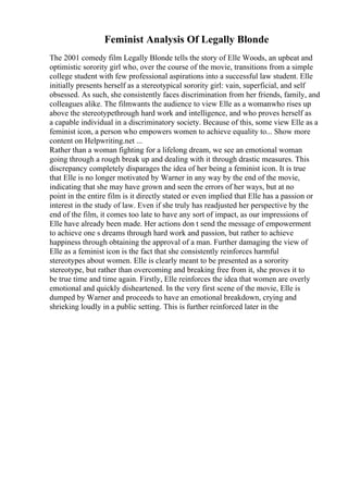 Feminist Analysis Of Legally Blonde
The 2001 comedy film Legally Blonde tells the story of Elle Woods, an upbeat and
optimistic sorority girl who, over the course of the movie, transitions from a simple
college student with few professional aspirations into a successful law student. Elle
initially presents herself as a stereotypical sorority girl: vain, superficial, and self
obsessed. As such, she consistently faces discrimination from her friends, family, and
colleagues alike. The filmwants the audience to view Elle as a womanwho rises up
above the stereotypethrough hard work and intelligence, and who proves herself as
a capable individual in a discriminatory society. Because of this, some view Elle as a
feminist icon, a person who empowers women to achieve equality to... Show more
content on Helpwriting.net ...
Rather than a woman fighting for a lifelong dream, we see an emotional woman
going through a rough break up and dealing with it through drastic measures. This
discrepancy completely disparages the idea of her being a feminist icon. It is true
that Elle is no longer motivated by Warner in any way by the end of the movie,
indicating that she may have grown and seen the errors of her ways, but at no
point in the entire film is it directly stated or even implied that Elle has a passion or
interest in the study of law. Even if she truly has readjusted her perspective by the
end of the film, it comes too late to have any sort of impact, as our impressions of
Elle have already been made. Her actions don t send the message of empowerment
to achieve one s dreams through hard work and passion, but rather to achieve
happiness through obtaining the approval of a man. Further damaging the view of
Elle as a feminist icon is the fact that she consistently reinforces harmful
stereotypes about women. Elle is clearly meant to be presented as a sorority
stereotype, but rather than overcoming and breaking free from it, she proves it to
be true time and time again. Firstly, Elle reinforces the idea that women are overly
emotional and quickly disheartened. In the very first scene of the movie, Elle is
dumped by Warner and proceeds to have an emotional breakdown, crying and
shrieking loudly in a public setting. This is further reinforced later in the
 