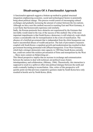 Disadvantages Of A Functionalist Approach
A functionalist approach suggests a bottom up method to gradual structural
integration emphasizing economic, social and technological factors to potentially
bring about political change. This process would consist of encouraging cultural
exchanges and gradually increasing the amount of contact between the two nations.
Although we have seen this method succeed in reuniting East and West Germany, it
is not likely that Koreawould experience end similarly.
Sadly, the Korean peninsula faces obstacles not experienced by the Germans that
inevitably would stand in the way of the success of this method. One of the most
important impediments is that South Korea s democracy is still relatively weak which
creates a considerable risk for monopolization in the event of reunification. The
absence of a fortified government that is independent from the elitist bourgeoisie can
lead to uncontrolled abuses of wealth and power. The lack of preventative measures
coupled with South Korea s expedient growth and modernization has resulted in their
government becoming permeated with affluent bourgeoisie. Even West Germany,
which had a stronger democratic state capacity in 1989 than South Korea currently
has, could not control the reckless privatization of firms and monopolism by the West
... Show more content on Helpwriting.net ...
This liberal perspective implies that an increase in exchange and communication
between the nations to deal with technical, not political issues fosters
interdependency and collaboration. (Mitrany, 1966). Theoretically, this interaction is
supposed to result in a spillover effect into political dialogue between the north and
south eventually leading to reconciliation. Alas, critics of this perspective will
quickly point out that previous cooperative gestures made by South Korea have only
resulted in hostile acts by North Korea. (Kim,
 