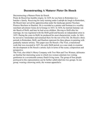 Deconstructing A Maturer Pieter De Hooch
Deconstructing a Maturer Pieter de Hooch
Pieter de Hooch has humble origins. In 1629, he was born in Rotterdam in a
butcher s family. Receiving his early training under Ludolph de Jongh in Rotterdam,
De Hooch later served his apprenticeship under the landscape painter Nicolaes
Pietersz Berchem in Haarlem. He is recorded as a painter and footman to a wealthy
merchant adventurer Justus de la Grange in 1653. In 1654, he married Jannetje van
der Burch of Delft, and later he had seven children. Moving to Delft after his
marriage, he was registered with the Delft guild and became an independent artist in
1655. During the years in Delft, he produced his most characteristic works. In 1661,
he moved to Amsterdam and remained there for the rest of his life. De Hooch s three
periods in Rotterdam, Delft, and Haarlem represent his three phases in painting with
gradually maturer artistry. This paper uses De Hooch s The Visit, a transitional
work that was executed in 1657, his early Delft period, as a case study to examine
the development in De Hooch s artistic style in terms of the scene, composition and
perspective.
The Visit, also titled A Merry Company with Two Men and Two Women, delineates
an familiar but interesting scene in which two women entertain two visiting
gentlemen in a seventeenth century Dutch living room. The group of four people
portrayed in this representation can be further subdivided into two groups. In one
group, wearing a knowing smile, the woman appareled a
 