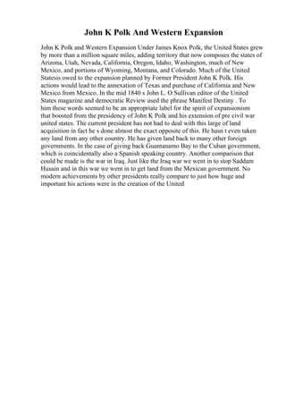 John K Polk And Western Expansion
John K Polk and Western Expansion Under James Knox Polk, the United States grew
by more than a million square miles, adding territory that now composes the states of
Arizona, Utah, Nevada, California, Oregon, Idaho, Washington, much of New
Mexico, and portions of Wyoming, Montana, and Colorado. Much of the United
Statesis owed to the expansion planned by Former President John K Polk. His
actions would lead to the annexation of Texas and purchase of California and New
Mexico from Mexico. In the mid 1840 s John L. O Sullivan editor of the United
States magazine and democratic Review used the phrase Manifest Destiny . To
him these words seemed to be an appropriate label for the spirit of expansionism
that boosted from the presidency of John K Polk and his extension of pre civil war
united states. The current president has not had to deal with this large of land
acquisition in fact he s done almost the exact opposite of this. He hasn t even taken
any land from any other country. He has given land back to many other foreign
governments. In the case of giving back Guantanamo Bay to the Cuban government,
which is coincidentally also a Spanish speaking country. Another comparison that
could be made is the war in Iraq. Just like the Iraq war we went in to stop Saddam
Husain and in this war we went in to get land from the Mexican government. No
modern achievements by other presidents really compare to just how huge and
important his actions were in the creation of the United
 