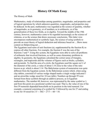 History Of Math Essay
The History of Math
Mathematics, study of relationships among quantities, magnitudes, and properties and
of logical operations by which unknown quantities, magnitudes, and properties may
be deduced. In the past, mathematics was regarded as the science of quantity, whether
of magnitudes, as in geometry, or of numbers, as in arithmetic, or of the
generalization of these two fields, as in algebra. Toward the middle of the 19th
century, however, mathematics came to be regarded increasingly as the science of
relations, or as the science that draws necessary conclusions. This latter view
encompasses mathematical or symbolic logic, the science of using symbols to
provide an exact theory of logical deduction and inference based on ... Show more
content on Helpwriting.net ...
The Egyptians used sums of unit fractions (a), supplemented by the fraction B, to
express all other fractions. For example, the fraction E was the sum of the
fractions 3 and *. Using this system, the Egyptians were able to solve all problems
of arithmetic that involved fractions, as well as some elementary problems in
algebra. In geometry, the Egyptians calculated the correct areas of triangles,
rectangles, and trapezoids and the volumes of figures such as bricks, cylinders,
and pyramids. To find the area of a circle, the Egyptians used the square on U of
the diameter of the circle, a value of about 3.16 close to the value of the ratio
known as pi, which is about 3.14. The Babylonian system of numeration was quite
different from the Egyptian system. In the Babylonian system which, when using
clay tablets, consisted of various wedge shaped marks a single wedge indicated 1
and an arrowlike wedge stood for 10 (see table). Numbers up through 59 were
formed from these symbols through an additive process, as in Egyptian
mathematics. The number 60, however, was represented by the same symbol as 1,
and from this point on a positional symbol was used. That is, the value of one of the
first 59 numerals depended henceforth on its position in the total numeral. For
example, a numeral consisting of a symbol for 2 followed by one for 27 and ending
in one for 10 stood for 2 Г— 602 + 27 Г— 60 + 10.
 