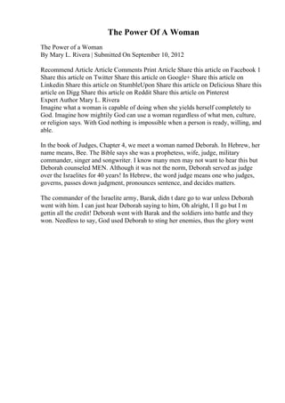 The Power Of A Woman
The Power of a Woman
By Mary L. Rivera | Submitted On September 10, 2012
Recommend Article Article Comments Print Article Share this article on Facebook 1
Share this article on Twitter Share this article on Google+ Share this article on
Linkedin Share this article on StumbleUpon Share this article on Delicious Share this
article on Digg Share this article on Reddit Share this article on Pinterest
Expert Author Mary L. Rivera
Imagine what a woman is capable of doing when she yields herself completely to
God. Imagine how mightily God can use a woman regardless of what men, culture,
or religion says. With God nothing is impossible when a person is ready, willing, and
able.
In the book of Judges, Chapter 4, we meet a woman named Deborah. In Hebrew, her
name means, Bee. The Bible says she was a prophetess, wife, judge, military
commander, singer and songwriter. I know many men may not want to hear this but
Deborah counseled MEN. Although it was not the norm, Deborah served as judge
over the Israelites for 40 years! In Hebrew, the word judge means one who judges,
governs, passes down judgment, pronounces sentence, and decides matters.
The commander of the Israelite army, Barak, didn t dare go to war unless Deborah
went with him. I can just hear Deborah saying to him, Oh alright, I ll go but I m
gettin all the credit! Deborah went with Barak and the soldiers into battle and they
won. Needless to say, God used Deborah to sting her enemies, thus the glory went
 