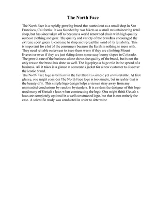 The North Face
The North Face is a rapidly growing brand that started out as a small shop in San
Francisco, California. It was founded by two hikers as a small mountaineering retail
shop, but has since taken off to become a world renowned chain with high quality
outdoor clothing and gear. The quality and variety of the brandhas encouraged the
extreme sport goers to continue to shop and spread the word of its reliability. This
is important for a lot of the consumers because the Earth is nothing to mess with.
They need reliable outerwear to keep them warm if they are climbing Mount
Everest or even if they are just skiing down some easy bunny slopes in Colorado.
The growth rate of the business alone shows the quality of the brand, but is not the
only reason the brand has done so well. The logoplays a huge role in the spread of a
business. All it takes is a glance at someone s jacket for a new customer to discover
the iconic brand.
The North Face logo is brilliant in the fact that it is simple yet unmistakable. At first
glance, one might consider The North Face logo is too simple, but in reality that is
the beauty of it. This simple logo design helps a viewer stray away from any
unintended conclusions by random bystanders. It is evident the designer of this logo
used many of Gestalt s laws when constructing the logo. One might think Gestalt s
laws are completely optional in a well constructed logo, but that is not entirely the
case. A scientific study was conducted in order to determine
 
