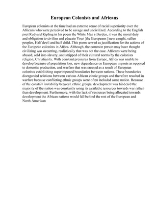 European Colonists and Africans
European colonists at the time had an extreme sense of racial superiority over the
Africans who were perceived to be savage and uncivilized. According to the English
poet Rudyard Kipling in his poem the White Man s Burden, it was the moral duty
and obligation to civilize and educate Your [the Europeans ] new caught, sullen
peoples, Half devil and half child. This poem served as justification for the actions of
the European colonists in Africa. Although, the common person may have thought
civilizing was occurring, realistically that was not the case. Africans were being
abused, sold into slavery, and stripped of their cultural norms by the colonists
religion, Christianity. With constant pressures from Europe, Africa was unable to
develop because of population loss, new dependence on European imports as opposed
to domestic production, and warfare that was created as a result of European
colonists establishing superimposed boundaries between nations. These boundaries
disregarded relations between various African ethnic groups and therefore resulted in
warfare because conflicting ethnic groups were often included same nation. Because
of the constant instability between ethnic groups, development was hindered the
majority of the nation was constantly using its available resources towards war rather
than development. Furthermore, with the lack of resources being allocated towards
development the African nations would fall behind the rest of the European and
North American
 