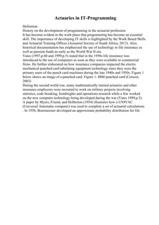 Actuaries in IT-Programming
Definition
History on the development of programming in the actuarial profession
It has become evident in the work place that programming has become an essential
skill. The importance of developing IT skills is highlighted by the Work Based Skills
and Actuarial Training Offices (Actuarial Society of South Africa, 2013). Also,
historical documentation has emphasized the use of technology in life insurance as
well as pension funds as early as the World War II era.
Yates (1997,p.60 and 1999,p.5) stated that in the 1950s life insurance was
introduced to the use of computers as soon as they were available to commercial
firms. He further elaborated on how insurance companies impacted the electro
mechanical punched card tabulating equipment technology since they were the
primary users of the punch card machines during the late 1940s and 1950s. Figure 1
below shows an image of a punched card. Figure 1: IBM punched card (Ceruzzi,
2003)
During the second world war, many mathematically trained actuaries and other
insurance employees were recruited to work on military projects involving
statistics, code breaking, bombsights and operations research while a few worked
on the new computer technology being developed during the war (Yates 1999,p.5).
A paper by Myers, Friend, and Holberton (1954) illustrates how a UNIVAC
(Universal Automatic computer) was used to complete a set of actuarial calculations
. In 1956, Boermeester developed an approximate probability distribution for life
 