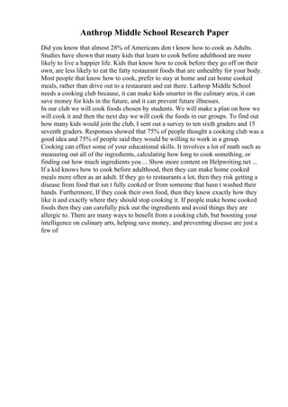 Anthrop Middle School Research Paper
Did you know that almost 28% of Americans don t know how to cook as Adults.
Studies have shown that many kids that learn to cook before adulthood are more
likely to live a happier life. Kids that know how to cook before they go off on their
own, are less likely to eat the fatty restaurant foods that are unhealthy for your body.
Most people that know how to cook, prefer to stay at home and eat home cooked
meals, rather than drive out to a restaurant and eat there. Lathrop Middle School
needs a cooking club because, it can make kids smarter in the culinary area, it can
save money for kids in the future, and it can prevent future illnesses.
In our club we will cook foods chosen by students. We will make a plan on how we
will cook it and then the next day we will cook the foods in our groups. To find out
how many kids would join the club, I sent out a survey to ten sixth graders and 15
seventh graders. Responses showed that 75% of people thought a cooking club was a
good idea and 75% of people said they would be willing to work in a group.
Cooking can effect some of your educational skills. It involves a lot of math such as
measuring out all of the ingredients, calculating how long to cook something, or
finding out how much ingredients you ... Show more content on Helpwriting.net ...
If a kid knows how to cook before adulthood, then they can make home cooked
meals more often as an adult. If they go to restaurants a lot, then they risk getting a
disease from food that isn t fully cooked or from someone that hasn t washed their
hands. Furthermore, If they cook their own food, then they know exactly how they
like it and exactly where they should stop cooking it. If people make home cooked
foods then they can carefully pick out the ingredients and avoid things they are
allergic to. There are many ways to benefit from a cooking club, but boosting your
intelligence on culinary arts, helping save money, and preventing disease are just a
few of
 