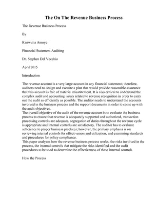The On The Revenue Business Process
The Revenue Business Process
By
Kanwulia Amoye
Financial Statement Auditing
Dr. Stephen Del Vecchio
April 2015
Introduction
The revenue account is a very large account in any financial statement; therefore,
auditors need to design and execute a plan that would provide reasonable assurance
that this account is free of material misstatement. It is also critical to understand the
complex audit and accounting issues related to revenue recognition in order to carry
out the audit as efficiently as possible. The auditor needs to understand the accounts
involved in the business process and the support documents in order to come up with
the audit objectives.
The overall objective of the audit of the revenue account is to evaluate the business
process to ensure that revenue is adequately supported and authorized, transaction
processing controls are adequate, segregation of duties throughout the revenue cycle
is appropriate and internal controls are satisfactory. The auditor has to evaluate
adherence to proper business practices; however, the primary emphasis is on
reviewing internal controls for effectiveness and utilization, and examining standards
and procedures for policy compliance.
This paper analyzes how the revenue business process works, the risks involved in the
process, the internal controls that mitigate the risks identified and the audit
procedures to be used to determine the effectiveness of these internal controls
How the Process
 