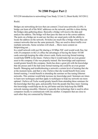 Nt 2580 Project Part 2
NT1230 introduction to networking| Case Study 3| Unit 3| | Brent Keith| 10/5/2011|
Rocki|
Bridges are networking devices that can connect 2 local area networks (LAN). A
bridge can learn all of the MAC addresses on the network, and this is done during
the bridges data gathering phase. Basically a bridge will receive the data and
analyze the address. The bridge will then pass the data on to the correct address.
The ports on a bridge are in and out, but they are smart ports with the ability to
locate the address on the network. Switches are much like a bridge where they can
connect networks that use the same protocols. They are used to direct traffic over
multiple networks. Some switches will check ... Show more content on
Helpwriting.net ...
In a small network with just file sharing a 10 Mbps NIC card would work fine, but
with 24 computers in the LA office the advantages of having the faster 10/100
cards outweigh keeping the older slower cards. Karla receiving formal training
would help SMPR in the future. I believe that it would make her an even greater
asset to the company if she was properly trained. Her knowledge and experience
would greater benefit this company. Karla has done a great job with the knowledge
that she posses and if she had some formal training she could be an even greater
benefit. Managing and troubleshooting a network a certain level of training that she
at the moment lacks, and that is why I believe that she would benefit from some
formal training. I would benefit in attending the seminar on fine tuning Ethernet
networks. This seminar would help increase my knowledge pool. Seminars are times
to learn new techniques and then apply to techniques to help my network run more
optimal. I believe all Techs would greatly benefit from attending these seminars for
the knowledge that they gain, and possibly from the people that they meet. Gaining
this knowledge would help me do my job better and also help keep the SMPR
network running smoothly. Ethernet is typically the technology that is used to allow
computers locally to communicate with one another. Computers that are close to
each other they are connected by Ethernet.
 
