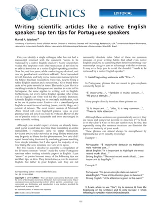 Writing scientific articles like a native English
speaker: top ten tips for Portuguese speakers
Mariel A. MarlowI,II
I
University of California, School of Public Health, Division of Infectious Diseases and Vaccinology, Berkeley/CA, USA. II
Universidade Federal Fluminense,
Laborato´ rio Universita´rio Rodolfo Albino, Laborato´ rio de Epidemiologia Molecular e Biotecnologia, Nitero´ i/RJ, Brazil.
Can you identify a single colleague who has not had a
manuscript returned with the comment ‘‘needs to be
reviewed by a native English speaker’’? Many researchers
receive this response even after translation or revision by
an official translator or a native English-speaking coauthor.
Over the past four years, while conducting my doctoral, and
now my postdoctoral, work here in Brazil, I have been asked
to both translate and help revise numerous manuscripts for
my fellow Brazilian researchers. However, despite being a
native English speaker and a researcher, I have found these
tasks to be quite stressful at times. The truth is, just like it is
one thing to write in Portuguese and another to write well in
Portuguese, the same applies to writing well in English.
Furthermore, not every native English speaker who writes
well in English can write well for the scientific literature.
Scientific English writing has its own style and rhythm, such
as the use of passive voice. Passive voice is considered poor
English in most forms of writing (news, novels, blogs, etc.)
outside of science. The most recent version of Microsoft
Office Word will even highlight passive voice as poor
grammar and ask you if you want to rephrase. However, the
use of passive voice is acceptable and even encouraged in
some scientific writing.
Although you would expect revising an already trans-
lated paper would take less time than translating an entire
manuscript, I eventually came to prefer translation.
Revisions tend to take me twice as long. Online translators
may be partly to blame for this phenomenon. Not only did I
spend hours being frustrated by confusing phrases resulting
from simple mistakes, but I also spent the majority of my
time fixing the same mistakes over and over again.
For this reason, I decided to assemble a compilation of
the 10 most common ‘‘errors’’ made by native Portuguese
speakers when writing scientific papers in English. I put
‘‘errors’’ in quotes because many of the following tips are
just that: tips, or dicas. They do not always refer to incorrect
English, but rather to poor English, and they are not
necessarily absolute rules. Most of these are common
mistakes or poor writing habits that affect even native
English speakers, so correcting them before submitting your
manuscript can give you an advantage with the reviewers.
It may even help you to avoid the dreaded ‘‘needs to be
reviewed by a native English speaker’’.
1. Avoid beginning sentences with ‘‘It is…’’.
In Portuguese, phrases that are meant to give emphasis
commonly begin as:
‘‘E´ importante…’’, ‘‘Tambe´m e´ muito comum…’’,
‘‘Ha´ pouca atenc¸a˜o…’’
Many people directly translate these phrases as:
‘‘It is important…’’, ‘‘Also, it is very common…’’,
‘‘There is little attention…’’
Although these sentences are grammatically correct, they
are weak and somewhat juvenile in structure (‘‘The book
is on the table’’). One or two per section may be fine, but
repeatedly using this sentence structure can diminish the
perceived maturity of your work.
These phrases can almost always be strengthened by
rephrasing (or even directly reversing):
Example 1:
Portuguese: ‘‘E´ importante destacar os trabalhos
mais recentes que…’’
Weak English: ‘‘It is important to highlight the most
recent works that…’’
Strong English: ‘‘The most recent works that (…) are
important to highlight.’’
Example 2:
Portuguese: ‘‘Ha´ pouca atenc¸a˜o dada ao evento.’’
WeakEnglish:‘‘Thereis littleattentiongiventotheevent.’’
Strong English: ‘‘Little attention is given to the event.’’
2. Learn when to use ‘‘the’’; try to remove it from the
beginning of the sentence and to only include it when
referring to specific events/objects/people.
Corresponding author: mmarlow@berkeley.edu
Tel.: 55 21 2629-9569
Copyright ß 2014 CLINICS – This is an Open Access article distributed under
the terms of the Creative Commons Attribution Non-Commercial License (http://
creativecommons.org/licenses/by-nc/3.0/) which permits unrestricted non-
commercial use, distribution, and reproduction in any medium, provided the
original work is properly cited.
No potential conflict of interest was reported.
DOI: 10.6061/clinics/2014(03)01
EDITORIAL
153
 