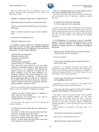 Here are some words that are frequently used in the
scientific literature that commonly do not need to be
followed by ‘‘that’’:
Suggest or suggested (sugere que ou sugerido que)
Observed (observamos que ou foi observado que)
Found or was found (encontramos que ou foi encon-
trado que)
Show or shown (mostramos que ou foi mostrado
que)
Is important (e´ importante que)
Highlight (destacamos que)
5. Attempt to place adjectives, including possessive
adjectives, in front of nouns when possible (adjective-
noun rather than noun-‘‘of’’-adjective). You may need to
remove the ‘‘s’’ from a plural adjective.
‘‘Caraterı´sticas do programa’’
‘‘Program characteristics’’
‘‘Prontua´rio do paciente’’
‘‘Patient chart’’
‘‘Prontua´rios dos pacientes’’
‘‘Patient charts’’ or ‘‘Patients’ charts’’
Here, you have two choices. If you are using
‘‘patient’’ to describe the type of chart, then you do
not need the ‘‘s’’ for ‘‘patient’’. Even though the
subject is plural, such adjectives in English, are not
plural. However, if you are using ‘‘patients’’ as a
possessive adjective (the charts belonged to the
patients), then you can keep the ‘‘s’’, but you must
put an apostrophe before or after the ‘‘s’’. If there is
one patient, then the phrase should be ‘‘patient’s
charts’’; if there is more than one patient, then the
phrase should be ‘‘patients’ charts’’.
There are a few common phrases in science that are normally
written as noun-‘‘of’’-adjective in English. For example:
‘‘Nu´ mero de casos’’ should remain as ‘‘number of
cases’’, and not ‘‘case number’’.
‘‘Departamento de Imunologia’’ can stay as
‘‘Department of Immunology’’.
An extra note on the usage of ‘‘of’’: here is another very
common mistake:
‘‘Em 2010, houve 8.8 milho˜ es de casos dessa doenc¸a
no mundo.’’
Incorrect: ‘‘In 2010, there were 8.8 millions of new
cases of this disease around the world.’’
Incorrect: ‘‘In 2010, there were 8.8 millions new
cases of this disease around the world.’’
Correct: ‘‘In 2010, there were 8.8 million new cases
of this disease around the world.’’
Here is a mnemonic device, or a short memory aid, to
help you to remember these first five tips:
It is (Tip #1), the (Tip #2), formal state (Tip #3), that (Tip
#4) is described (Tip #5, referring to adjectives, which
describe).
It is/the/formal state/that/is described.
It is the formal state that is described.
Recite or write this phrase at the top of your manuscript
before reviewing your work to remember what to look for
while revising. Just these first five tips are simple quick fixes
that will drastically improve your writing. The remaining
five tips are more stylistic and contextual but equally
important.
6. In Portuguese, it is common to use an ‘‘assumed’’
subject if you have already mentioned the topic in the
previous sentence; however, in English, you need to
continue to explain what you are referring to throughout
the phrase.
‘‘Neste estudo, 74 pacientes foram incluı´dos. Destes,
7 (9.5%) foram do sexo masculino.’’
Directly translated:
‘‘In this study, 74 patients were included. Of these, 7
(9.5%) were male.’’
However, it is important to restate your subject. The
importance of this practice will become more apparent in
longer, more descriptive phrases. Otherwise, in English, it
sometimes becomes difficult to tell which subject you are
referring to in the subsequent phrase.
‘‘In this study, 74 patients were included. Of these, 7
(9.5%) patients were male.’’
Remember -it is more important to be parallel when
writing in English than to not be repetitive.
7. Try to use the first person (‘‘I’’ and ‘‘we’’) as little as
possible and exchange it with passive voice.
The usage of active and passive voice in the scientific
literature has been intensely debated over the years.
Whereas some would argue that active voice is more to-
the-point, passive voice also has its uses. The suggestion to
use passive voice here is directly related to Portuguese-
English translation, in which the first person plural is often
overused.
Many phrases in Portuguese will begin with ‘‘we’’
assumed:
‘‘Encontramos va´rios tipos de mosquitos.’’
This phrase would directly translate to:
‘‘We found various types of mosquitos.’’
CLINICS 2014;69(3):153-157 Top ten tips for English writing
Marlow MA
155
 