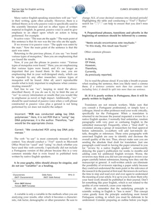 Many native English-speaking researchers will use ‘‘we’’
in their writing, quite often actually. However, there is a
defined theory as to why passive voice is specifically used in
the scientific literature and not in other types of written
material in English. In general, passive voice is used to give
emphasis to an object upon which an action is being
performed. For example:
In active voice: ‘‘The man ate the apple.’’ The main point of
this sentence is that the man was the one who ate the apple.
If we reverse it to passive voice: ‘‘The apple was eaten by
the man.’’ Now the main point of the sentence is that the
apple was eaten.
Returning to the previous phrase, if you say ‘‘we found
various types of mosquitos,’’ then you are emphasizing that
you found the results.
Now, if you put the phrase in passive voice: ‘‘Various
types of mosquitos were found.’’ Here, you are emphasizing
that various types were found, and it’s no longer as
important that you found them. In this case, you are
emphasizing that in your well-designed study, which can
be repeated by any other researcher, various types of
mosquitos will be found. After all, aren’t reproducible
results what is truly important to emphasize when commu-
nicating research?
Feel free to use ‘‘we’’, keeping in mind the above-
described theory. If you do use it, try to limit the use of
‘‘we’’ to convey information or results that you would like
to emphasize as novel or high impact. Additionally, ‘‘we’’
should be used instead of passive voice when a verb phrase
constructed in passive voice plus a gerund is not being
performed by (or does not match) the subject:
Incorrect: ‘‘PCR was conducted using taq DNA
polymerase.’’ Here, it is not PCR that is ‘‘using’’ taq
DNA polymerase; it is the author. Therefore, ‘‘we’’
would be the appropriate choice.
Correct: ‘‘We conducted PCR using taq DNA poly-
merase.’’
The verb ‘‘to use’’ is most commonly misused in this
context. You should conduct a ‘‘Find’’ search in Microsoft
Office Word for ‘‘used’’ and ‘‘using’’ to check whether you
have used this verb correctly. I specifically did not include
a Portuguese version of this phrase because this is a very
common mistake that is even found in published texts
written by native English speakers.
8. In your graphs, titles should always be singular, and
do not use ‘‘variables’’ as a heading.
A variable is only a variable in the methods when you are
analyzing your results, after which it becomes a character-
istic, risk factor, demographic or other parameter. Be sure to
change ALL of your decimal commas into decimal periods!
Highlighting the table and conducting a ‘‘Find’’/‘‘Replace’’
search for ‘‘,’’/’’.’’ can help to ensure that you don’t miss
any.
9. Prepositional phrases, transitions and adverbs in the
beginning of sentences should be followed by a comma:
‘‘Neste estudo encontramos este resultado.’’
‘‘In this study, this result was found.’’
Other common phrases:
In Brazil,
Of these,
However,
Therefore,
Currently,
As previously reported,
Try to read the phrase aloud. If you take a breath or pause
when reading the sentence, then you likely need a comma
there. If a sentence contains more than two commas (not
including lists), it should be split into more than one sentence.
10. If it is poorly written in Portuguese, then it will be
poorly written in English.
Translators are not miracle workers. Make sure that
you consult a Portuguese professional, or simply have a
colleague, friend or other professor read your work critically,
specifically for the Portuguese. When a translation is
returned to me because the journal requested a review by a
native English speaker, I normally find unfamiliar, random
paragraphs with very poor or confusing English in the
submitted manuscript. Frequently, when a ‘‘final draft’’ is
circulated among a group of researchers for final approval
before submission, co-authors will add last-minute de-
tails, thoughts or references. These extra paragraphs with
unrevised English are easy to identify and decrease the
overall quality of the text. Thus, always make sure you are
sending the absolute final draft for translation. Just one
paragraph could result in having the paper returned to you
for ‘‘review by a native English speaker’’, unnecessarily
delaying the paper’s publication for weeks to months and
adding costs for additional English revision. Worse, the
reviewers may think you did not care enough to review your
paper carefully before submission, biasing how they rate the
manuscript in general. A well-written article can eliminate
the possibility of reviewers rejecting a paper solely because
they could not understand the main point or the relevance of
the research to the journal at first read. Reviewers do not have
the time to stop and read over and over again to understand
the meaning of your article. It is up to you to show them why
your hard work should be published in their journal. Don’t
let something like poor English, which is not related to the
quality of your research, cause your rejection.
Above all, remember that the underlying principle in
scientific writing in English is ‘‘less is more’’. This concept
varies greatly from the principle underlying most formal
Portuguese writing, in which you must be elaborate to be
understood. Consider preparing an outline before you begin
Characteristic
(NOT Characteristics)
Odds Ratio
(NOT Odds Ratios)
95% CI
Sex
Male (NOT Males)
Female (NOT Females)
Top ten tips for English writing
Marlow MA
CLINICS 2014;69(3):153-157
156
 