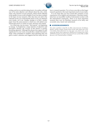 writing, and try to avoid deviating from it. An outline will help
you to be more objective and rational about the who, what,
when, why and how of your research, which will be reflected
in the quality of your work in English. Even if an idea is related
to the topic of your research, if the idea does not add to the
rationale of why you conducted the study or why you obtained
your results, cut it out. Another strategy is to find a similar
paper from the same journal to which you will submit your
manuscript and try to mimic its style, structure and content.
As a final note, one too many ‘‘first reports’’ are beginning
to emerge. As English has a large selection of adjectives and
descriptive phrases, the overuse of this phrase is quickly
becoming apparent. Although the phrase may appear to add
significance to your work, it sounds like a simple descriptive
study when translated to English. Such phrasing does not
grab a reader’s attention and suggests that the study did not
have a research question. Try to focus your title on the larger
research question or the most important result of your study.
It is my hope that you have found this summary of my
experiences to be helpful and informative. Brazilian institu-
tions have an incredible wealth of information to share with
the international community. There is no more important
moment than now for Brazilian research to be fairly and
accurately seen, heard and understood.
& ACKNOWLEDGMENTS
The author would like to thank Dr. Lee Riley of the University of California,
Berkeley, and Dra. Claudete Arau´jo Cardoso and Dr. Fa´bio Aguiar-Alves of the
Universidade Federal Fluminense for their input and critical review of the
manuscript. Marlow MA is supported by NIH Research Training Grant # R25
TW009338, funded by the Fogarty International Center and the Office of AIDS
Research at the National Institutes of Health.
CLINICS 2014;69(3):153-157 Top ten tips for English writing
Marlow MA
157
 