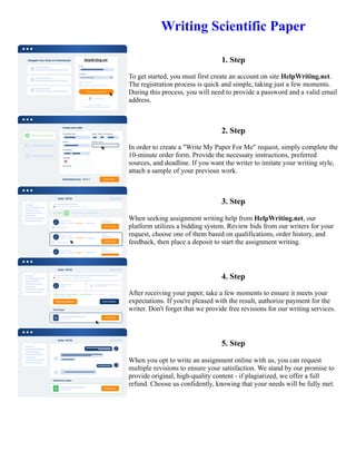 Writing Scientific Paper
1. Step
To get started, you must first create an account on site HelpWriting.net.
The registration process is quick and simple, taking just a few moments.
During this process, you will need to provide a password and a valid email
address.
2. Step
In order to create a "Write My Paper For Me" request, simply complete the
10-minute order form. Provide the necessary instructions, preferred
sources, and deadline. If you want the writer to imitate your writing style,
attach a sample of your previous work.
3. Step
When seeking assignment writing help from HelpWriting.net, our
platform utilizes a bidding system. Review bids from our writers for your
request, choose one of them based on qualifications, order history, and
feedback, then place a deposit to start the assignment writing.
4. Step
After receiving your paper, take a few moments to ensure it meets your
expectations. If you're pleased with the result, authorize payment for the
writer. Don't forget that we provide free revisions for our writing services.
5. Step
When you opt to write an assignment online with us, you can request
multiple revisions to ensure your satisfaction. We stand by our promise to
provide original, high-quality content - if plagiarized, we offer a full
refund. Choose us confidently, knowing that your needs will be fully met.
Writing Scientific Paper Writing Scientific Paper
 