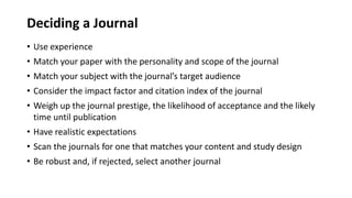 Deciding a Journal
• Use experience
• Match your paper with the personality and scope of the journal
• Match your subject with the journal’s target audience
• Consider the impact factor and citation index of the journal
• Weigh up the journal prestige, the likelihood of acceptance and the likely
time until publication
• Have realistic expectations
• Scan the journals for one that matches your content and study design
• Be robust and, if rejected, select another journal
 