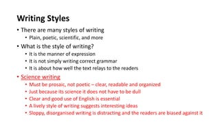 Writing Styles
• There are many styles of writing
• Plain, poetic, scientific, and more
• What is the style of writing?
• It is the manner of expression
• It is not simply writing correct grammar
• It is about how well the text relays to the readers
• Science writing
• Must be prosaic, not poetic – clear, readable and organized
• Just because its science it does not have to be dull
• Clear and good use of English is essential
• A lively style of writing suggests interesting ideas
• Sloppy, disorganised writing is distracting and the readers are biased against it
 