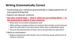 Writing Grammatically Correct
• Constructing your sentences grammatically is a logical good start of
every good writing style
• Express one idea per sentence
• Use your current topic — that is, what you are writing about — as
the grammatical subject of your sentence
• Know when to use active and passive voice
• Whie writing a complex sentence (a sentence that includes several clauses),
place the main idea in the main clause rather than a subordinate clause
• Focus on the phenomenon at hand, not on the fact that you observed it
• Work on conciseness
• Replace long phrases with shorter ones or eliminate words without loss of
clarity or accuracy
 