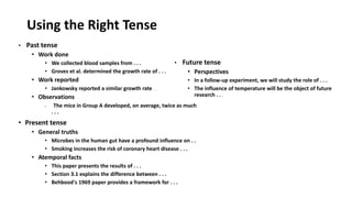 Using the Right Tense
• Past tense
• Work done
• We collected blood samples from . . .
• Groves et al. determined the growth rate of . . .
• Work reported
• Jankowsky reported a similar growth rate . . .
• Observations
• The mice in Group A developed, on average, twice as much
. . .
• Present tense
• General truths
• Microbes in the human gut have a profound influence on . .
• Smoking increases the risk of coronary heart disease . . .
• Atemporal facts
• This paper presents the results of . . .
• Section 3.1 explains the difference between . . .
• Behbood's 1969 paper provides a framework for . . .
• Future tense
• Perspectives
• In a follow-up experiment, we will study the role of . . .
• The influence of temperature will be the object of future
research . . .
 