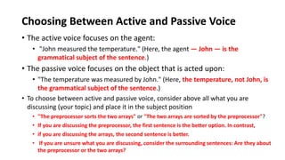 Choosing Between Active and Passive Voice
• The active voice focuses on the agent:
• "John measured the temperature." (Here, the agent — John — is the
grammatical subject of the sentence.)
• The passive voice focuses on the object that is acted upon:
• "The temperature was measured by John." (Here, the temperature, not John, is
the grammatical subject of the sentence.)
• To choose between active and passive voice, consider above all what you are
discussing (your topic) and place it in the subject position
• "The preprocessor sorts the two arrays" or "The two arrays are sorted by the preprocessor"?
• If you are discussing the preprocessor, the first sentence is the better option. In contrast,
• if you are discussing the arrays, the second sentence is better.
• If you are unsure what you are discussing, consider the surrounding sentences: Are they about
the preprocessor or the two arrays?
 