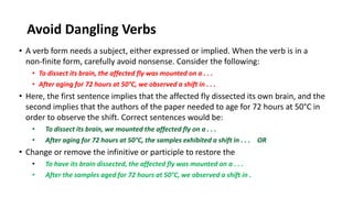 Avoid Dangling Verbs
• A verb form needs a subject, either expressed or implied. When the verb is in a
non-finite form, carefully avoid nonsense. Consider the following:
• To dissect its brain, the affected fly was mounted on a . . .
• After aging for 72 hours at 50°C, we observed a shift in . . .
• Here, the first sentence implies that the affected fly dissected its own brain, and the
second implies that the authors of the paper needed to age for 72 hours at 50°C in
order to observe the shift. Correct sentences would be:
• To dissect its brain, we mounted the affected fly on a . . .
• After aging for 72 hours at 50°C, the samples exhibited a shift in . . . OR
• Change or remove the infinitive or participle to restore the
• To have its brain dissected, the affected fly was mounted on a . . .
• After the samples aged for 72 hours at 50°C, we observed a shift in .
 