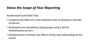Know the Scope of Your Reporting
Randomized Controlled Trials
• Compares the effect of a new treatment with an existing or placebo
treatment
• Participants are allocated to study groups using a formal
randomization process
• Randomization minimizes the effects of bias and confounding on the
results
 