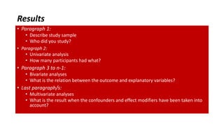 Results
• Paragraph 1:
• Describe study sample
• Who did you study?
• Paragraph 2:
• Univariate analysis
• How many participants had what?
• Paragraph 3 to n-1:
• Bivariate analyses
• What is the relation between the outcome and explanatory variables?
• Last paragraph/s:
• Multivariate analyses
• What is the result when the confounders and effect modifiers have been taken into
account?
 