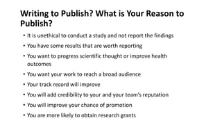 Writing to Publish? What is Your Reason to
Publish?
• It is unethical to conduct a study and not report the findings
• You have some results that are worth reporting
• You want to progress scientific thought or improve health
outcomes
• You want your work to reach a broad audience
• Your track record will improve
• You will add credibility to your and your team’s reputation
• You will improve your chance of promotion
• You are more likely to obtain research grants
 