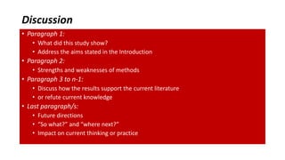 Discussion
• Paragraph 1:
• What did this study show?
• Address the aims stated in the Introduction
• Paragraph 2:
• Strengths and weaknesses of methods
• Paragraph 3 to n-1:
• Discuss how the results support the current literature
• or refute current knowledge
• Last paragraph/s:
• Future directions
• “So what?” and “where next?”
• Impact on current thinking or practice
 