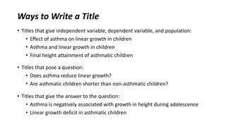 Ways to Write a Title
• Titles that give independent variable, dependent variable, and population:
• Effect of asthma on linear growth in children
• Asthma and linear growth in children
• Final height attainment of asthmatic children
• Titles that pose a question:
• Does asthma reduce linear growth?
• Are asthmatic children shorter than non-asthmatic children?
• Titles that give the answer to the question:
• Asthma is negatively associated with growth in height during adolescence
• Linear growth deficit in asthmatic children
 