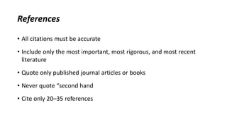 References
• All citations must be accurate
• Include only the most important, most rigorous, and most recent
literature
• Quote only published journal articles or books
• Never quote “second hand
• Cite only 20–35 references
 