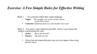 Exercise: A Few Simple Rules for Effective Writing
•Rule 1 Use concrete rather than vague language.
• Vague The weather was of an extreme nature
on the West coast.
• Concrete California had very cold weather last week.
•Rule 2 Use active voice whenever possible. Active voice means the
subject is performing the verb.
• Active Barry hit the ball.
• Passive The ball was hit.
• Notice that the responsible party may not even appear when using
passive voice.
 