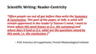 Scientific Writing: Reader-Centricity
“Often people run out of gas before they write the Summary
& Conclusions. This part of the paper, or talk, is what will
remain uppermost in the reader’s/ listener’s mind. I want to
know where this work leaves us (i.e. the summary) and
where does it lead us (i.e. what are the questions raised by
this work, i.e. the conclusions.)”
– Prof. Emeritus Gil Leppelmeier, Finnish Meteorological Institute
 