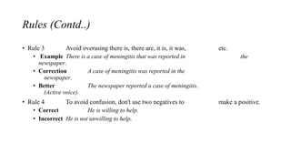 Rules (Contd..)
• Rule 3 Avoid overusing there is, there are, it is, it was, etc.
• Example There is a case of meningitis that was reported in the
newspaper.
• Correction A case of meningitis was reported in the
newspaper.
• Better The newspaper reported a case of meningitis.
(Active voice).
• Rule 4 To avoid confusion, don't use two negatives to make a positive.
• Correct He is willing to help.
• Incorrect He is not unwilling to help.
 