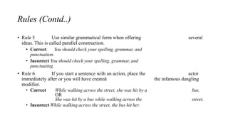 Rules (Contd..)
• Rule 5 Use similar grammatical form when offering several
ideas. This is called parallel construction.
• Correct: You should check your spelling, grammar, and
punctuation.
• Incorrect You should check your spelling, grammar, and
punctuating.
• Rule 6 If you start a sentence with an action, place the actor
immediately after or you will have created the infamous dangling
modifier.
• Correct While walking across the street, she was hit by a bus.
OR
She was hit by a bus while walking across the street.
• Incorrect While walking across the street, the bus hit her.
 