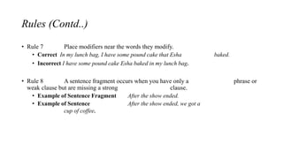 Rules (Contd..)
• Rule 7 Place modifiers near the words they modify.
• Correct In my lunch bag, I have some pound cake that Esha baked.
• Incorrect I have some pound cake Esha baked in my lunch bag.
• Rule 8 A sentence fragment occurs when you have only a phrase or
weak clause but are missing a strong clause.
• Example of Sentence Fragment After the show ended.
• Example of Sentence After the show ended, we got a
cup of coffee.
 