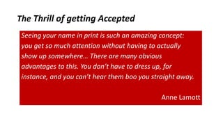 The Thrill of getting Accepted
Seeing your name in print is such an amazing concept:
you get so much attention without having to actually
show up somewhere… There are many obvious
advantages to this. You don’t have to dress up, for
instance, and you can’t hear them boo you straight away.
Anne Lamott
 