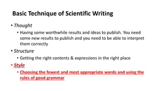 Basic Technique of Scientific Writing
• Thought
• Having some worthwhile results and ideas to publish. You need
some new results to publish and you need to be able to interpret
them correctly
• Structure
• Getting the right contents & expressions in the right place
• Style
• Choosing the fewest and most appropriate words and using the
rules of good grammar
 