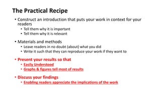 The Practical Recipe
• Construct an introduction that puts your work in context for your
readers
• Tell them why it is important
• Tell them why it is relevant
• Materials and methods
• Leave readers in no doubt (about) what you did
• Write it such that they can reproduce your work if they want to
• Present your results so that
• Easily Understood
• Graphs & figures tell most of results
• Discuss your findings
• Enabling readers appreciate the implications of the work
 
