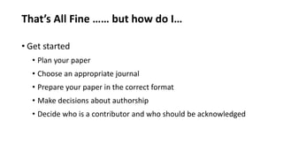 That’s All Fine …… but how do I…
• Get started
• Plan your paper
• Choose an appropriate journal
• Prepare your paper in the correct format
• Make decisions about authorship
• Decide who is a contributor and who should be acknowledged
 