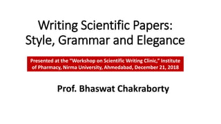Writing Scientific Papers:
Style, Grammar and Elegance
Prof. Bhaswat Chakraborty
Presented at the “Workshop on Scientific Writing Clinic,” Institute
of Pharmacy, Nirma University, Ahmedabad, December 21, 2018
 