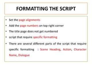 FORMATTING THE SCRIPT
• Set the page alignments
• Add the page numbers on top right corner
• The title page does not get numbered
• script that require specific formatting
• There are several different parts of the script that require
specific formatting : Scene Heading, Action, Character
Name, Dialogue
 