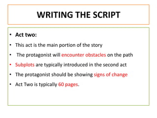 WRITING THE SCRIPT
• Act two:
• This act is the main portion of the story
• The protagonist will encounter obstacles on the path
• Subplots are typically introduced in the second act
• The protagonist should be showing signs of change
• Act Two is typically 60 pages.
 