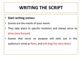 WRITING THE SCRIPT
• Start writing scenes:
• Scenes are the events of your movie
• They take place in specific locations and always serve to
drive story forward
• Scenes that serve no purpose will stick out in the
audience’s mind as flaws, and will drag the story down.
 