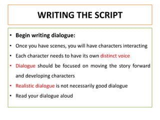WRITING THE SCRIPT
• Begin writing dialogue:
• Once you have scenes, you will have characters interacting
• Each character needs to have its own distinct voice
• Dialogue should be focused on moving the story forward
and developing characters
• Realistic dialogue is not necessarily good dialogue
• Read your dialogue aloud
 