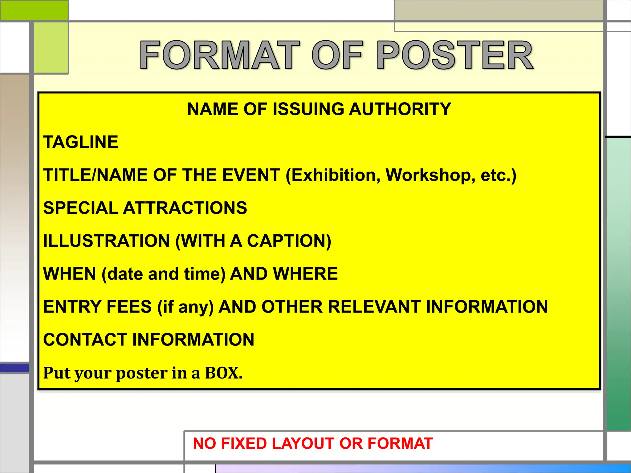NAME OF ISSUING AUTHORITY
TAGLINE
TITLE/NAME OF THE EVENT (Exhibition, Workshop, etc.)
SPECIAL ATTRACTIONS
ILLUSTRATION (WITH A CAPTION)
WHEN (date and time) AND WHERE
ENTRY FEES (if any) AND OTHER RELEVANT INFORMATION
CONTACT INFORMATION
Put your poster in a BOX.
NO FIXED LAYOUT OR FORMAT
 