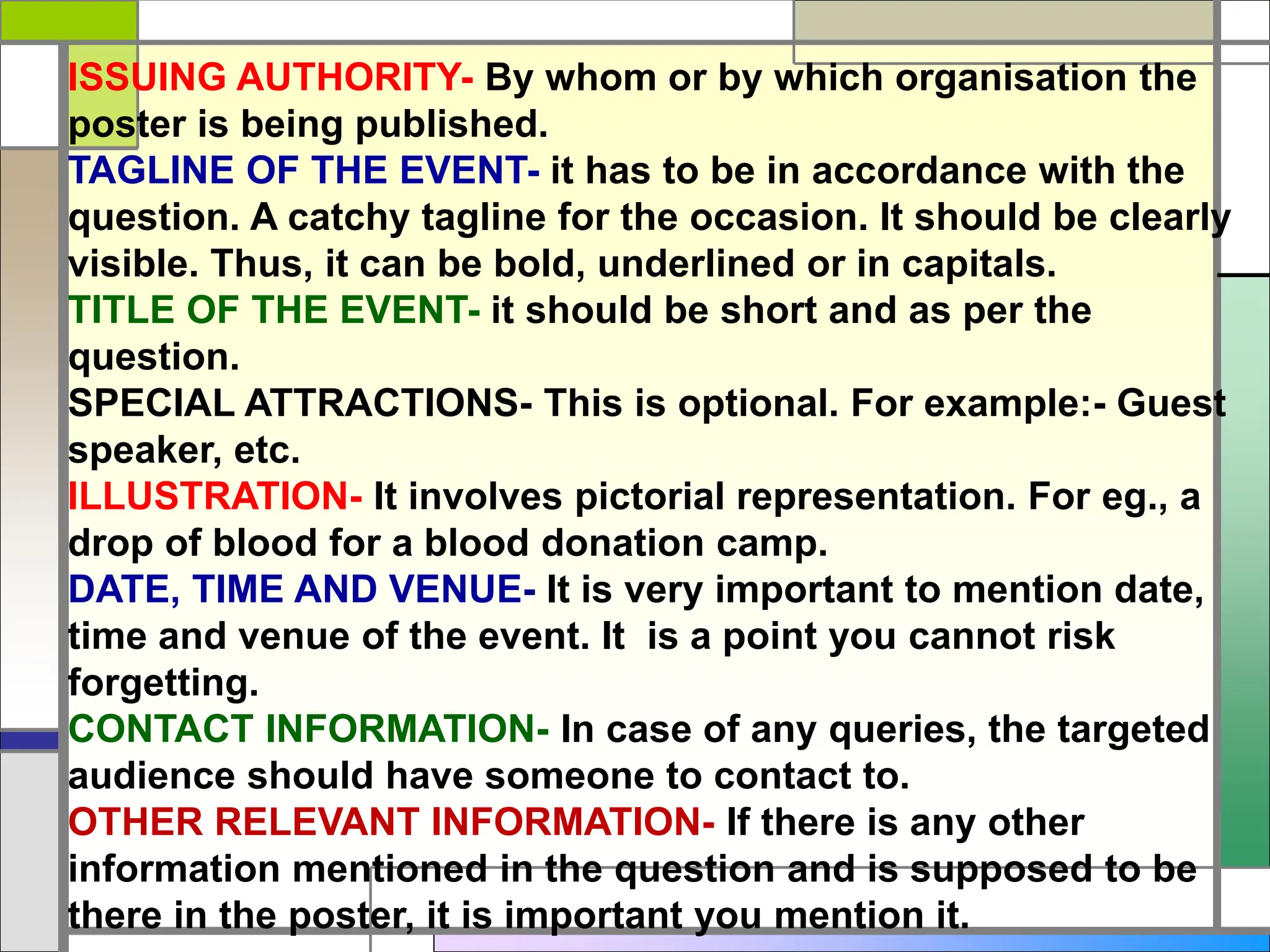 ISSUING AUTHORITY- By whom or by which organisation the
poster is being published.
TAGLINE OF THE EVENT- it has to be in accordance with the
question. A catchy tagline for the occasion. It should be clearly
visible. Thus, it can be bold, underlined or in capitals.
TITLE OF THE EVENT- it should be short and as per the
question.
SPECIAL ATTRACTIONS- This is optional. For example:- Guest
speaker, etc.
ILLUSTRATION- It involves pictorial representation. For eg., a
drop of blood for a blood donation camp.
DATE, TIME AND VENUE- It is very important to mention date,
time and venue of the event. It is a point you cannot risk
forgetting.
CONTACT INFORMATION- In case of any queries, the targeted
audience should have someone to contact to.
OTHER RELEVANT INFORMATION- If there is any other
information mentioned in the question and is supposed to be
there in the poster, it is important you mention it.
 