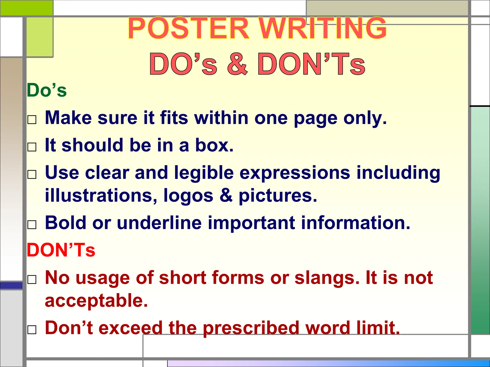 Do’s
□ Make sure it fits within one page only.
□ It should be in a box.
□ Use clear and legible expressions including
illustrations, logos & pictures.
□ Bold or underline important information.
DON’Ts
□ No usage of short forms or slangs. It is not
acceptable.
□ Don’t exceed the prescribed word limit.
 