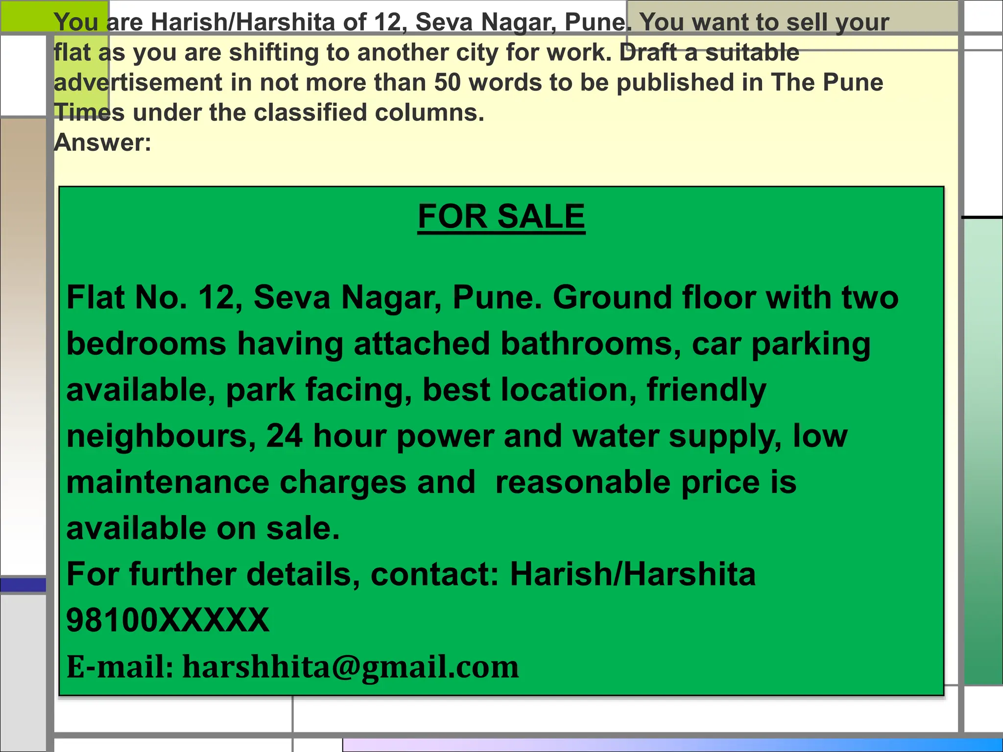 FOR SALE
Flat No. 12, Seva Nagar, Pune. Ground floor with two
bedrooms having attached bathrooms, car parking
available, park facing, best location, friendly
neighbours, 24 hour power and water supply, low
maintenance charges and reasonable price is
available on sale.
For further details, contact: Harish/Harshita
98100XXXXX
E-mail: harshhita@gmail.com
You are Harish/Harshita of 12, Seva Nagar, Pune. You want to sell your
flat as you are shifting to another city for work. Draft a suitable
advertisement in not more than 50 words to be published in The Pune
Times under the classified columns.
Answer:
 